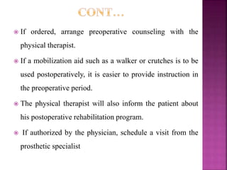  If ordered, arrange preoperative counseling with the
physical therapist.
 If a mobilization aid such as a walker or crutches is to be
used postoperatively, it is easier to provide instruction in
the preoperative period.
 The physical therapist will also inform the patient about
his postoperative rehabilitation program.
 If authorized by the physician, schedule a visit from the
prosthetic specialist
 