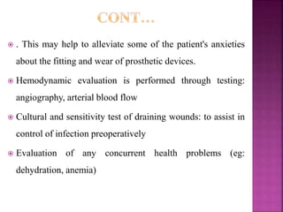 . This may help to alleviate some of the patient's anxieties
about the fitting and wear of prosthetic devices.
 Hemodynamic evaluation is performed through testing:
angiography, arterial blood flow
 Cultural and sensitivity test of draining wounds: to assist in
control of infection preoperatively
 Evaluation of any concurrent health problems (eg:
dehydration, anemia)
 
