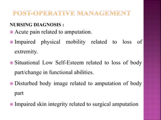 NURSING DIAGNOSIS :
 Acute pain related to amputation.
 Impaired physical mobility related to loss of
extremity.
 Situational Low Self-Esteem related to loss of body
part/change in functional abilities.
 Disturbed body image related to amputation of body
part
 Impaired skin integrity related to surgical amputation
 