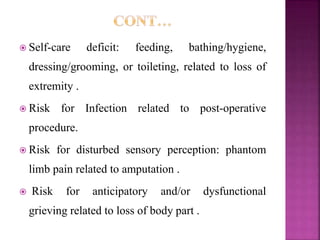 Self-care deficit: feeding, bathing/hygiene,
dressing/grooming, or toileting, related to loss of
extremity .
 Risk for Infection related to post-operative
procedure.
 Risk for disturbed sensory perception: phantom
limb pain related to amputation .
 Risk for anticipatory and/or dysfunctional
grieving related to loss of body part .
 