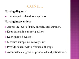 Nursing diagnosis:
 Acute pain related to amputation
Nursing intervention:
 Assess the level of pain, intensity and duration.
 Keep patient in comfort position .
 Keep stump elevated .
 Measure stump size in every shift.
 Provide patient with diversional therapy.
 Administer analgesic as prescribed and patients need.
 