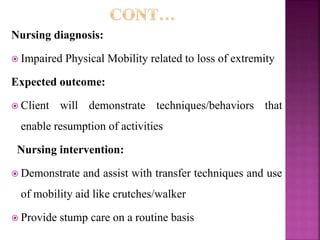 Nursing diagnosis:
 Impaired Physical Mobility related to loss of extremity
Expected outcome:
 Client will demonstrate techniques/behaviors that
enable resumption of activities
Nursing intervention:
 Demonstrate and assist with transfer techniques and use
of mobility aid like crutches/walker
 Provide stump care on a routine basis
 