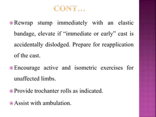  Rewrap stump immediately with an elastic
bandage, elevate if “immediate or early” cast is
accidentally dislodged. Prepare for reapplication
of the cast.
 Encourage active and isometric exercises for
unaffected limbs.
 Provide trochanter rolls as indicated.
 Assist with ambulation.
 