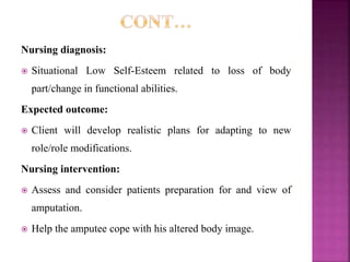 Nursing diagnosis:
 Situational Low Self-Esteem related to loss of body
part/change in functional abilities.
Expected outcome:
 Client will develop realistic plans for adapting to new
role/role modifications.
Nursing intervention:
 Assess and consider patients preparation for and view of
amputation.
 Help the amputee cope with his altered body image.
 