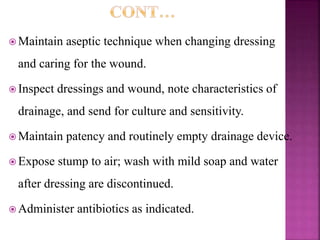  Maintain aseptic technique when changing dressing
and caring for the wound.
 Inspect dressings and wound, note characteristics of
drainage, and send for culture and sensitivity.
 Maintain patency and routinely empty drainage device.
 Expose stump to air; wash with mild soap and water
after dressing are discontinued.
 Administer antibiotics as indicated.
 