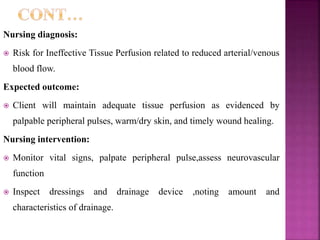 Nursing diagnosis:
 Risk for Ineffective Tissue Perfusion related to reduced arterial/venous
blood flow.
Expected outcome:
 Client will maintain adequate tissue perfusion as evidenced by
palpable peripheral pulses, warm/dry skin, and timely wound healing.
Nursing intervention:
 Monitor vital signs, palpate peripheral pulse,assess neurovascular
function
 Inspect dressings and drainage device ,noting amount and
characteristics of drainage.
 