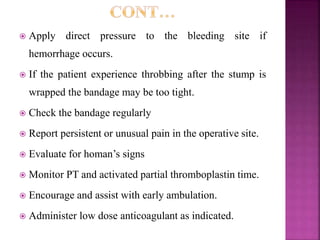  Apply direct pressure to the bleeding site if
hemorrhage occurs.
 If the patient experience throbbing after the stump is
wrapped the bandage may be too tight.
 Check the bandage regularly
 Report persistent or unusual pain in the operative site.
 Evaluate for homan’s signs
 Monitor PT and activated partial thromboplastin time.
 Encourage and assist with early ambulation.
 Administer low dose anticoagulant as indicated.
 