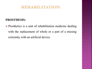 PROSTHESIS:
 Prosthetics is a unit of rehabilitation medicine dealing
with the replacement of whole or a part of a missing
extremity with an artificial device.
 