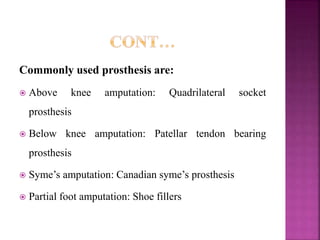 Commonly used prosthesis are:
 Above knee amputation: Quadrilateral socket
prosthesis
 Below knee amputation: Patellar tendon bearing
prosthesis
 Syme’s amputation: Canadian syme’s prosthesis
 Partial foot amputation: Shoe fillers
 
