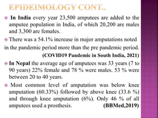  In India every year 23,500 amputees are added to the
amputee population in India, of which 20,200 are males
and 3,300 are females.
 There was a 54.1% increase in major amputations noted
in the pandemic period more than the pre pandemic period.
(COVID19 Pandemic in South India, 2021)
 In Nepal the average age of amputees was 33 years (7 to
90 years) 22% female and 78 % were males. 53 % were
between 20 to 40 years.
 Most common level of amputation was below knee
amputation (60.33%) followed by above knee (33.6 %)
and through knee amputation (6%). Only 46 % of all
amputees used a prosthesis. (BBMed,2019)
 