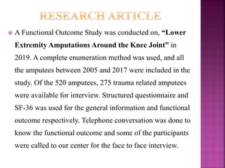  A Functional Outcome Study was conducted on, “Lower
Extremity Amputations Around the Knee Joint” in
2019. A complete enumeration method was used, and all
the amputees between 2005 and 2017 were included in the
study. Of the 520 amputees, 275 trauma related amputees
were available for interview. Structured questionnaire and
SF-36 was used for the general information and functional
outcome respectively. Telephone conversation was done to
know the functional outcome and some of the participants
were called to our center for the face to face interview.
 