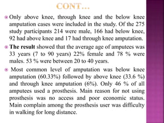  Only above knee, through knee and the below knee
amputation cases were included in the study. Of the 275
study participants 214 were male, 166 had below knee,
92 had above knee and 17 had through knee amputation.
 The result showed that the average age of amputees was
33 years (7 to 90 years) 22% female and 78 % were
males. 53 % were between 20 to 40 years.
 Most common level of amputation was below knee
amputation (60.33%) followed by above knee (33.6 %)
and through knee amputation (6%). Only 46 % of all
amputees used a prosthesis. Main reason for not using
prosthesis was no access and poor economic status.
Main complain among the prosthesis user was difficulty
in walking for long distance.
 