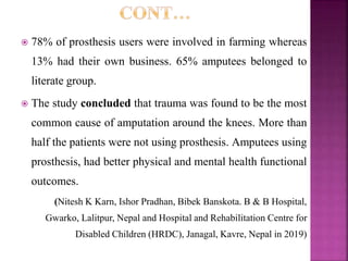  78% of prosthesis users were involved in farming whereas
13% had their own business. 65% amputees belonged to
literate group.
 The study concluded that trauma was found to be the most
common cause of amputation around the knees. More than
half the patients were not using prosthesis. Amputees using
prosthesis, had better physical and mental health functional
outcomes.
(Nitesh K Karn, Ishor Pradhan, Bibek Banskota. B & B Hospital,
Gwarko, Lalitpur, Nepal and Hospital and Rehabilitation Centre for
Disabled Children (HRDC), Janagal, Kavre, Nepal in 2019)
 