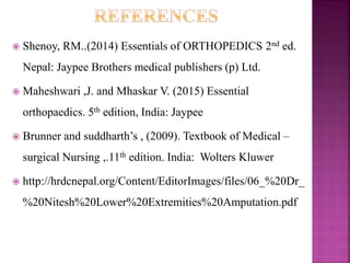  Shenoy, RM..(2014) Essentials of ORTHOPEDICS 2nd ed.
Nepal: Jaypee Brothers medical publishers (p) Ltd.
 Maheshwari ,J. and Mhaskar V. (2015) Essential
orthopaedics. 5th edition, India: Jaypee
 Brunner and suddharth’s , (2009). Textbook of Medical –
surgical Nursing ,.11th edition. India: Wolters Kluwer
 http://hrdcnepal.org/Content/EditorImages/files/06_%20Dr_
%20Nitesh%20Lower%20Extremities%20Amputation.pdf
 