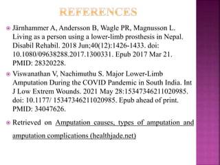  Järnhammer A, Andersson B, Wagle PR, Magnusson L.
Living as a person using a lower-limb prosthesis in Nepal.
Disabil Rehabil. 2018 Jun;40(12):1426-1433. doi:
10.1080/09638288.2017.1300331. Epub 2017 Mar 21.
PMID: 28320228.
 Viswanathan V, Nachimuthu S. Major Lower-Limb
Amputation During the COVID Pandemic in South India. Int
J Low Extrem Wounds. 2021 May 28:15347346211020985.
doi: 10.1177/ 15347346211020985. Epub ahead of print.
PMID: 34047626.
 Retrieved on Amputation causes, types of amputation and
amputation complications (healthjade.net)
 