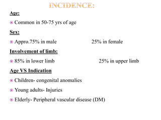 Age:
 Common in 50-75 yrs of age
Sex:
 Appro.75% in male 25% in female
Involvement of limb:
 85% in lower limb 25% in upper limb
Age VS Indication
 Children- congenital anomalies
 Young adults- Injuries
 Elderly- Peripheral vascular disease (DM)
 