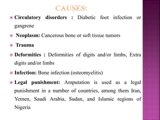  Circulatory disorders : Diabetic foot infection or
gangrene
 Neoplasm: Cancerous bone or soft tissue tumors
 Trauma
 Deformities : Deformities of digits and/or limbs, Extra
digits and/or limbs
 Infection: Bone infection (osteomyelitis)
 Legal punishment: Amputation is used as a legal
punishment in a number of countries, among them Iran,
Yemen, Saudi Arabia, Sudan, and Islamic regions of
Nigeria
 