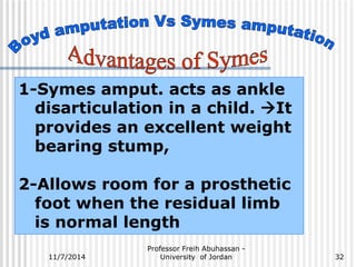 1-Symes amput. acts as ankle 
disarticulation in a child. It 
provides an excellent weight 
bearing stump, 
2-Allows room for a prosthetic 
foot when the residual limb 
is normal length 
Professor Freih Abuhassan - 
11/7/2014 University of Jordan 
32 
 