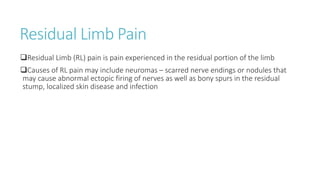 Residual Limb Pain
Residual Limb (RL) pain is pain experienced in the residual portion of the limb
Causes of RL pain may include neuromas – scarred nerve endings or nodules that
may cause abnormal ectopic firing of nerves as well as bony spurs in the residual
stump, localized skin disease and infection
 