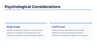 Psychological Considerations
Body Image
Amputation is a permanent alteration of self. Patients often
experience a "disintegration" of their body schema. Early
viewing and touching of the residual limb helps reintegration.
Grief & Loss
Patients go through stages similar to grieving a death
(Kubler-Ross): Denial, Anger, Bargaining, Depression,
Acceptance. Clinical depression affects ~30% of amputees.
 