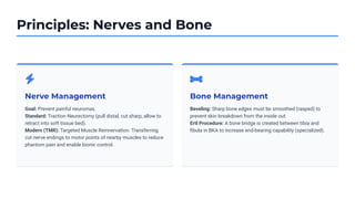 Principles: Nerves and Bone
Nerve Management
Goal: Prevent painful neuromas.
Standard: Traction Neurectomy (pull distal, cut sharp, allow to
retract into soft tissue bed).
Modern (TMR): Targeted Muscle Reinnervation. Transferring
cut nerve endings to motor points of nearby muscles to reduce
phantom pain and enable bionic control.
Bone Management
Beveling: Sharp bone edges must be smoothed (rasped) to
prevent skin breakdown from the inside out.
Ertl Procedure: A bone bridge is created between tibia and
ﬁbula in BKA to increase end-bearing capability (specialized).
 