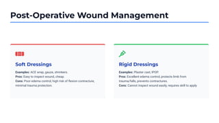 Post-Operative Wound Management
Soft Dressings
Examples: ACE wrap, gauze, shrinkers.
Pros: Easy to inspect wound, cheap.
Cons: Poor edema control, high risk of ﬂexion contracture,
minimal trauma protection.
Rigid Dressings
Examples: Plaster cast, IPOP.
Pros: Excellent edema control, protects limb from
trauma/falls, prevents contractures.
Cons: Cannot inspect wound easily, requires skill to apply.
 