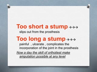 Too short a stump
slips out from the prosthesis
Too long a stump
painful , ulcerate , complicates the
incorporation of the joint in the prosthesis
Now a day the skill of orthotiest make
amputation possible at any level
 