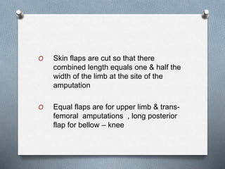 O Skin flaps are cut so that there
combined length equals one & half the
width of the limb at the site of the
amputation
O Equal flaps are for upper limb & trans-
femoral amputations , long posterior
flap for bellow – knee
 
