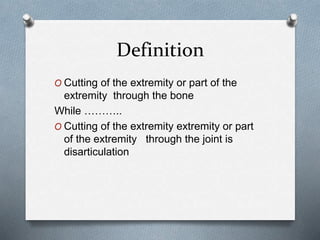 Definition
O Cutting of the extremity or part of the
extremity through the bone
While ………..
O Cutting of the extremity extremity or part
of the extremity through the joint is
disarticulation
 