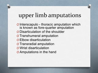 upper limb amputations
O Interscapulo - thoracic amputation which
is known as fore-quarter amputation
O Disarticulation of the shoulder
O Transhumeral amputation
O Elbow disarticulation
O Transradial amputation
O Wrist disarticulation
O Amputations in the hand
 