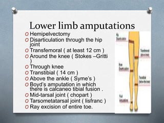 Lower limb amputations
O Hemipelvectomy
O Disarticulation through the hip
joint
O Transfemoral ( at least 12 cm )
O Around the knee ( Stokes –Gritti
)
O Through knee
O Transtibial ( 14 cm )
O Above the ankle ( Syme’s )
O Boyd’s amputation in which
there is calcaneo tibial fusion .
O Mid-tarsal joint ( chopart )
O Tarsometatarsal joint ( lisfranc )
O Ray excision of entire toe.
 