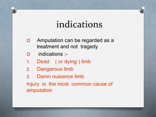 indications
O Amputation can be regarded as a
treatment and not tragedy
O indications :-
1. Dead ( or dying ) limb
2. Dangerous limb
3. Damn nuisance limb
Injury is the most common cause of
amputation
 