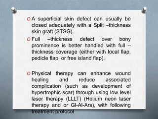 O A superficial skin defect can usually be
closed adequately with a Split –thickness
skin graft (STSG).
O Full –thickness defect over bony
prominence is better handled with full –
thickness coverage (either with local flap,
pedicle flap, or free island flap).
O Physical therapy can enhance wound
healing and reduce associated
complication (such as development of
hypertrophic scar) through using low level
laser therapy (LLLT) (Helium neon laser
therapy and or Gl-Al-Ars), with following
treatment protocol
 