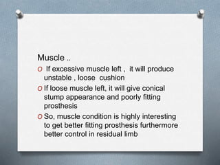 Muscle ..
O If excessive muscle left , it will produce
unstable , loose cushion
O If loose muscle left, it will give conical
stump appearance and poorly fitting
prosthesis
O So, muscle condition is highly interesting
to get better fitting prosthesis furthermore
better control in residual limb
 