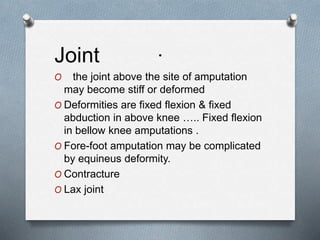 .
Joint
O the joint above the site of amputation
may become stiff or deformed
O Deformities are fixed flexion & fixed
abduction in above knee ….. Fixed flexion
in bellow knee amputations .
O Fore-foot amputation may be complicated
by equineus deformity.
O Contracture
O Lax joint
 