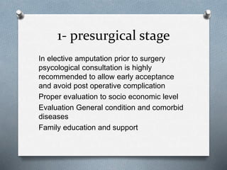 1- presurgical stage
In elective amputation prior to surgery
psycological consultation is highly
recommended to allow early acceptance
and avoid post operative complication
Proper evaluation to socio economic level
Evaluation General condition and comorbid
diseases
Family education and support
 