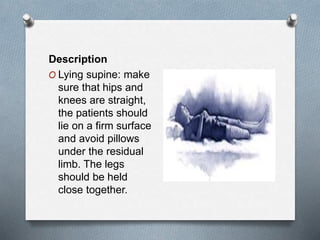 Description
O Lying supine: make
sure that hips and
knees are straight,
the patients should
lie on a firm surface
and avoid pillows
under the residual
limb. The legs
should be held
close together.
 