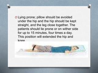 O Lying prone; pillow should be avoided
under the hip and the hip should be kept
straight, and the leg close together. The
patients should lie prone or on wither side
for up to 15 minutes, four times a day.
This position will extended the hip and
knee
 