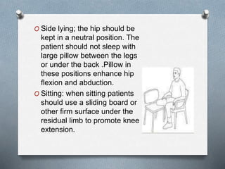 O Side lying; the hip should be
kept in a neutral position. The
patient should not sleep with
large pillow between the legs
or under the back .Pillow in
these positions enhance hip
flexion and abduction.
O Sitting: when sitting patients
should use a sliding board or
other firm surface under the
residual limb to promote knee
extension.
 