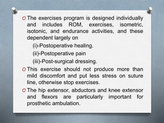 O The exercises program is designed individually
and includes ROM, exercises, isometric,
isotonic, and endurance activities, and these
dependent largely on
(i)-Postoperative healing.
(ii)-Postoperative pain
(iii)-Post-surgical dressing.
O This exercise should not produce more than
mild discomfort and put less stress on suture
line, otherwise stop exercises.
O The hip extensor, abductors and knee extensor
and flexors are particularly important for
prosthetic ambulation.
 