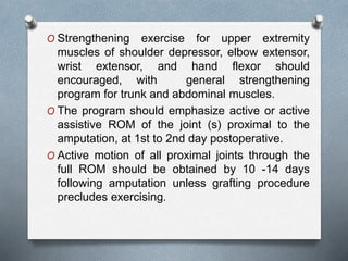 O Strengthening exercise for upper extremity
muscles of shoulder depressor, elbow extensor,
wrist extensor, and hand flexor should
encouraged, with general strengthening
program for trunk and abdominal muscles.
O The program should emphasize active or active
assistive ROM of the joint (s) proximal to the
amputation, at 1st to 2nd day postoperative.
O Active motion of all proximal joints through the
full ROM should be obtained by 10 -14 days
following amputation unless grafting procedure
precludes exercising.
 