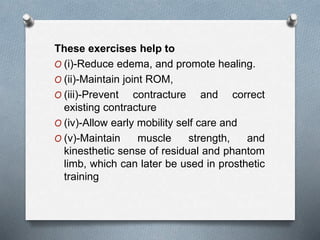 These exercises help to
O (i)-Reduce edema, and promote healing.
O (ii)-Maintain joint ROM,
O (iii)-Prevent contracture and correct
existing contracture
O (iv)-Allow early mobility self care and
O (v)-Maintain muscle strength, and
kinesthetic sense of residual and phantom
limb, which can later be used in prosthetic
training
 