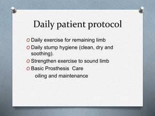 Daily patient protocol
O Daily exercise for remaining limb
O Daily stump hygiene (clean, dry and
soothing).
O Strengthen exercise to sound limb
O Basic Prosthesis Care
oiling and maintenance
 