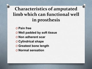 Characteristics of amputated
limb which can functional well
in prosthesis
O Pain free
O Well padded by soft tissue
O Non adherent scar
O Cylindrical shape
O Greatest bone length
O Normal sensation
 