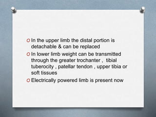 O In the upper limb the distal portion is
detachable & can be replaced
O In lower limb weight can be transmitted
through the greater trochanter , tibial
tuberocity , patellar tendon , upper tibia or
soft tissues
O Electrically powered limb is present now
 