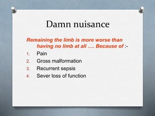Damn nuisance
Remaining the limb is more worse than
having no limb at all …. Because of :-
1. Pain
2. Gross malformation
3. Recurrent sepsis
4. Sever loss of function
 