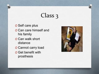 Class 3
O Self care plus
O Can care himself and
his family
O Can walk short
distance
O Cannot carry load
O Get benefit with
prosthesis
 