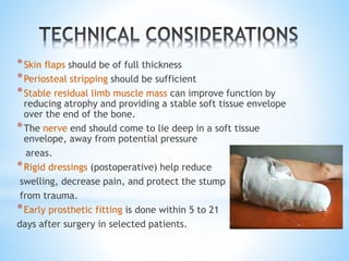 *Skin flaps should be of full thickness
*Periosteal stripping should be sufficient
*Stable residual limb muscle mass can improve function by
reducing atrophy and providing a stable soft tissue envelope
over the end of the bone.
*The nerve end should come to lie deep in a soft tissue
envelope, away from potential pressure
areas.
*Rigid dressings (postoperative) help reduce
swelling, decrease pain, and protect the stump
from trauma.
*Early prosthetic fitting is done within 5 to 21
days after surgery in selected patients.
 