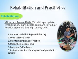 (Gitter and Bosker 2005):[Yet with appropriate
rehabilitation, many people can learn to walk or
function again and live high quality lives.]
1. Residual Limb Shrinkage and Shaping
2. Limb Desensitization
3. Maintain joint range of motion
4. Strengthen residual limb
5. Maximize Self reliance
6. Patient education: Future goals and prosthetic
options
Rehabilitation
 