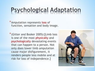*Amputation represents loss of
function, sensation and body image.
*(Gitter and Bosker 2005):[Limb loss
is one of the most physically and
psychologically devastating events
that can happen to a person. Not
only does lower limb amputation
cause major disfigurement, it
renders people less mobile and at
risk for loss of independence.]
 